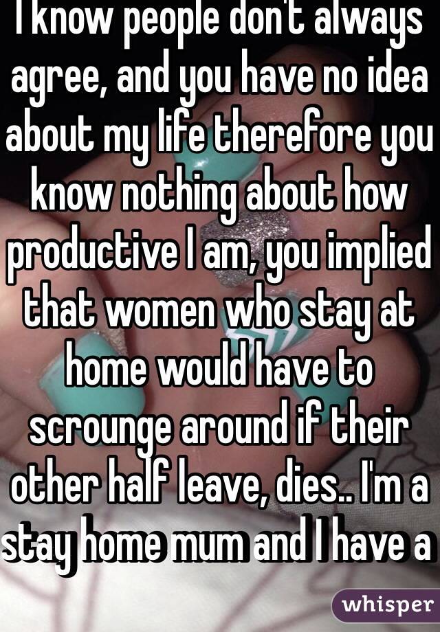 I know people don't always agree, and you have no idea about my life therefore you know nothing about how productive I am, you implied that women who stay at home would have to scrounge around if their other half leave, dies.. I'm a stay home mum and I have a 