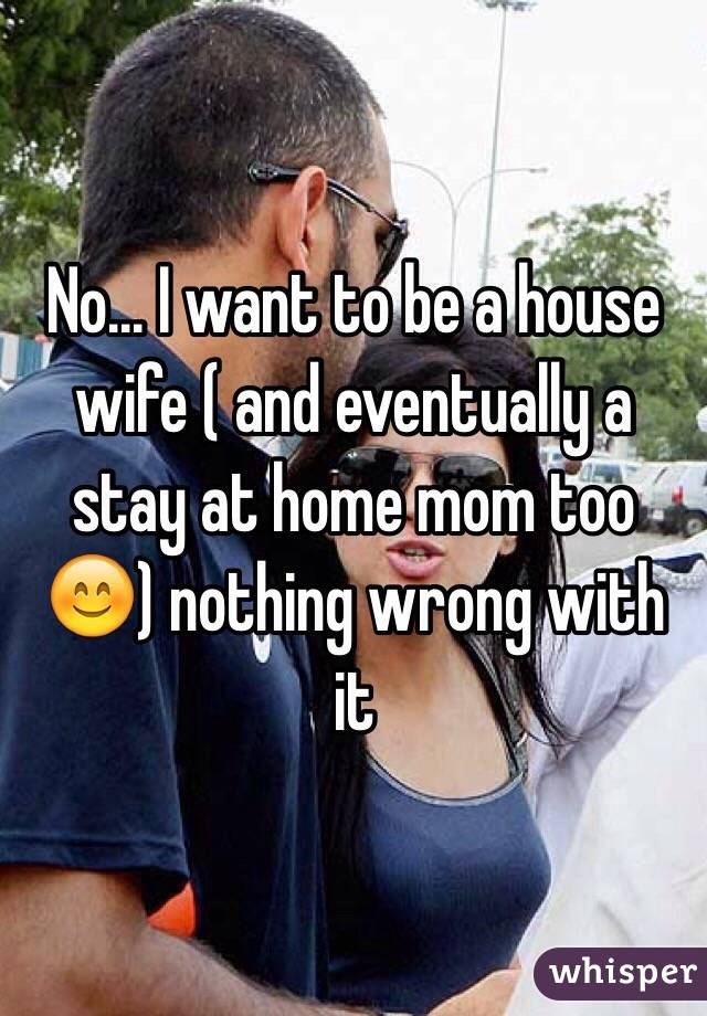 No... I want to be a house wife ( and eventually a stay at home mom too 😊) nothing wrong with it 