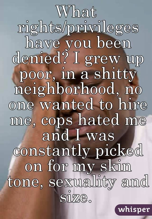 What rights/privileges have you been denied? I grew up poor, in a shitty neighborhood, no one wanted to hire me, cops hated me and I was constantly picked on for my skin tone, sexuality and size. 