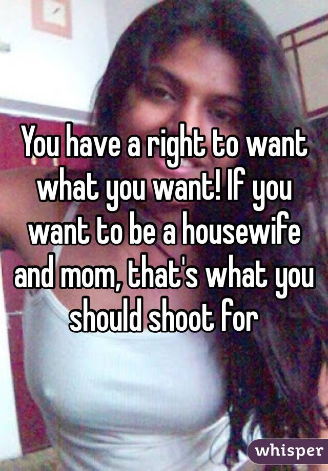 You have a right to want what you want! If you want to be a housewife and mom, that's what you should shoot for 