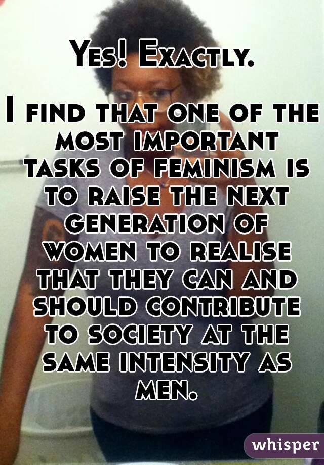 Yes! Exactly.

I find that one of the most important tasks of feminism is to raise the next generation of women to realise that they can and should contribute to society at the same intensity as men.