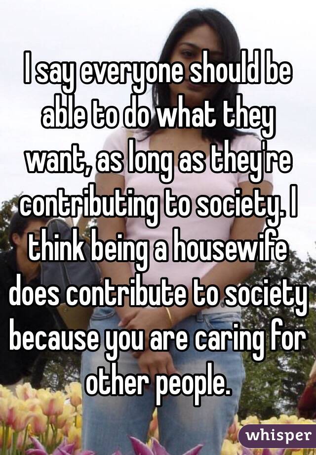 I say everyone should be able to do what they want, as long as they're contributing to society. I think being a housewife does contribute to society because you are caring for other people.