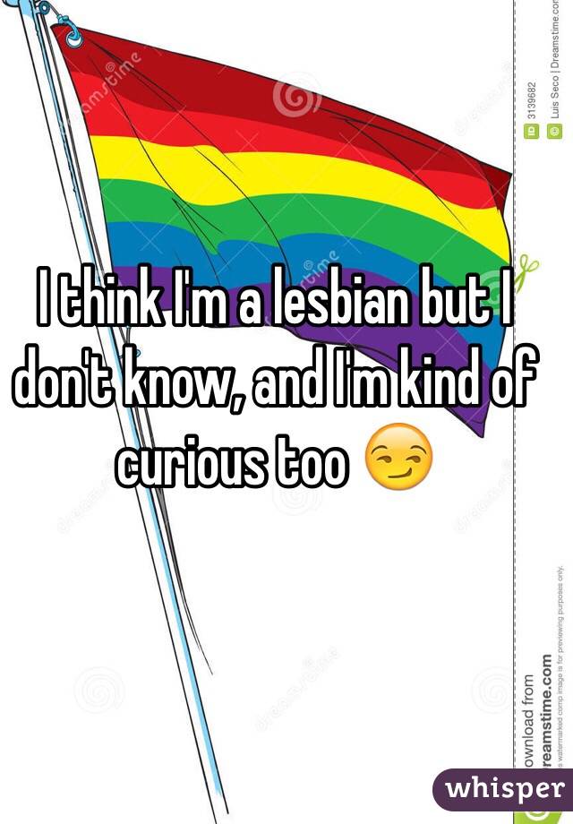 I think I'm a lesbian but I don't know, and I'm kind of curious too 😏