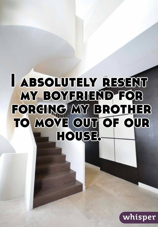 I absolutely resent my boyfriend for forcing my brother to move out of our house. 