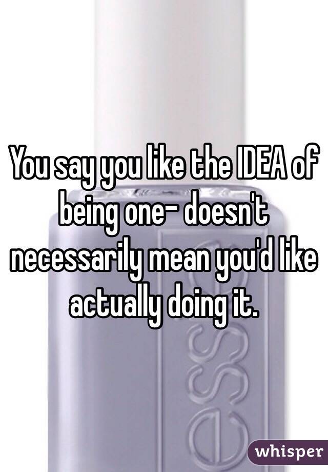 You say you like the IDEA of being one- doesn't necessarily mean you'd like actually doing it.