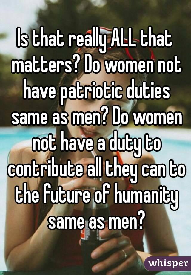 Is that really ALL that matters? Do women not have patriotic duties same as men? Do women not have a duty to contribute all they can to the future of humanity same as men?