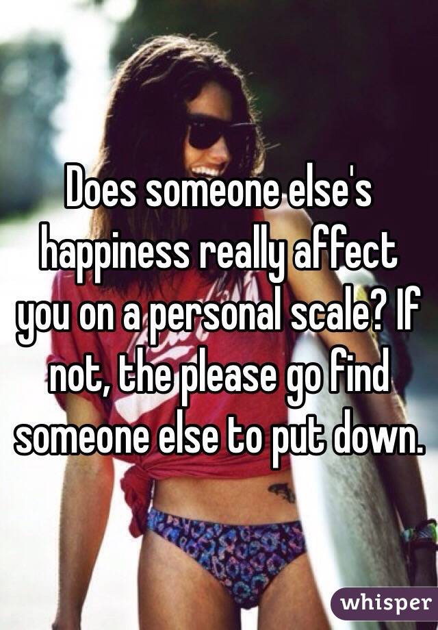 Does someone else's happiness really affect you on a personal scale? If not, the please go find someone else to put down. 