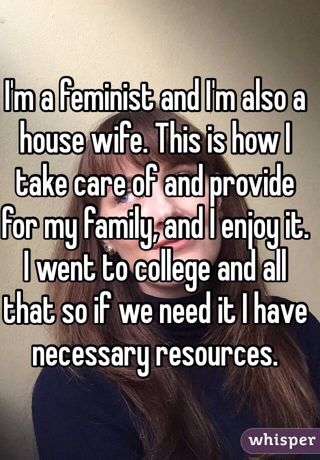 I'm a feminist and I'm also a house wife. This is how I take care of and provide for my family, and I enjoy it. I went to college and all that so if we need it I have necessary resources. 