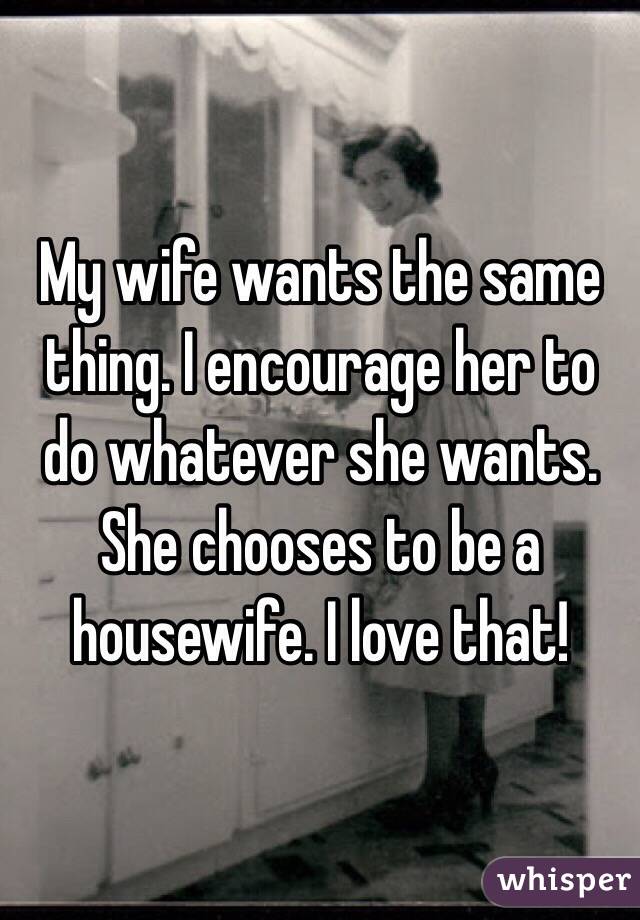 My wife wants the same thing. I encourage her to do whatever she wants. She chooses to be a housewife. I love that!