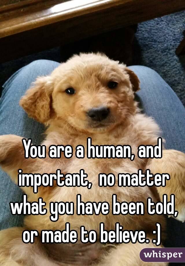 You are a human, and important,  no matter what you have been told, or made to believe. :) 