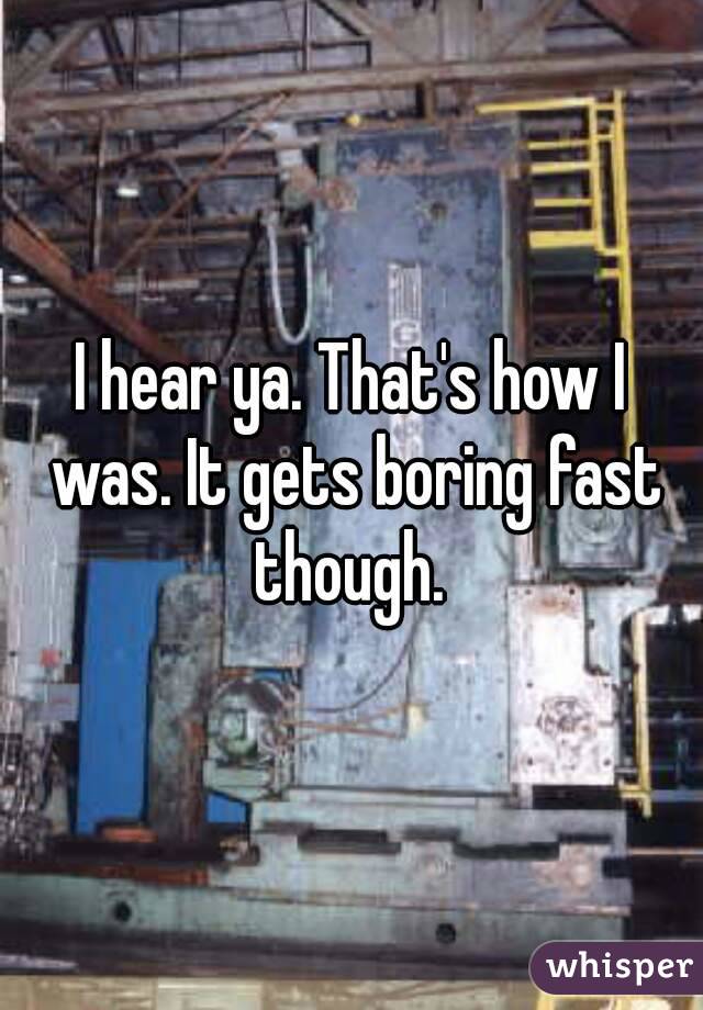 I hear ya. That's how I was. It gets boring fast though. 