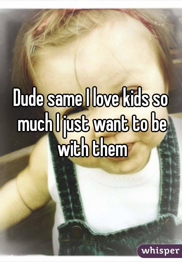 Dude same I love kids so much I just want to be with them