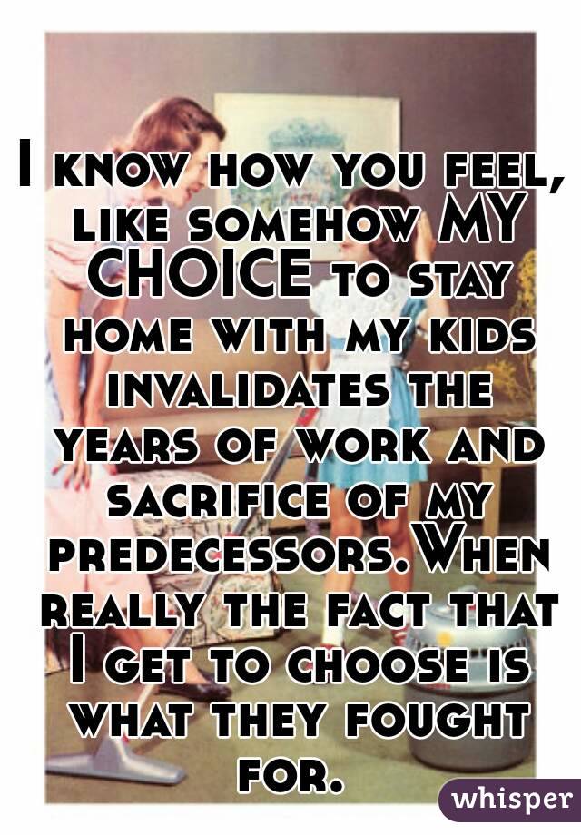 I know how you feel, like somehow MY CHOICE to stay home with my kids invalidates the years of work and sacrifice of my predecessors.When really the fact that I get to choose is what they fought for. 