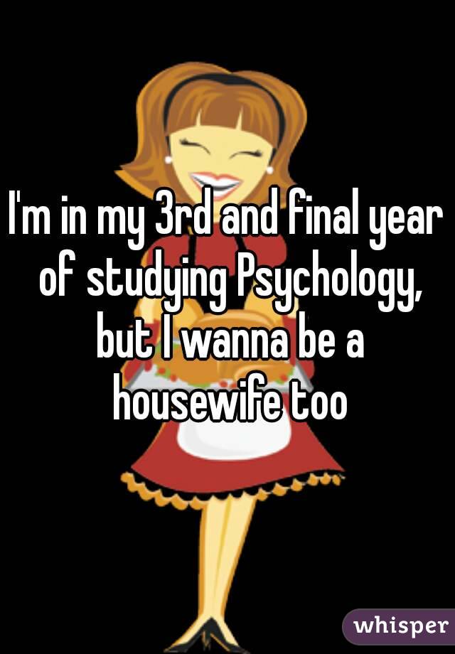 I'm in my 3rd and final year of studying Psychology, but I wanna be a housewife too