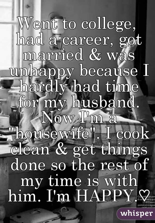 Went to college, had a career, got married & was unhappy because I hardly had time for my husband. Now I'm a "housewife". I cook clean & get things done so the rest of my time is with him. I'm HAPPY.♡