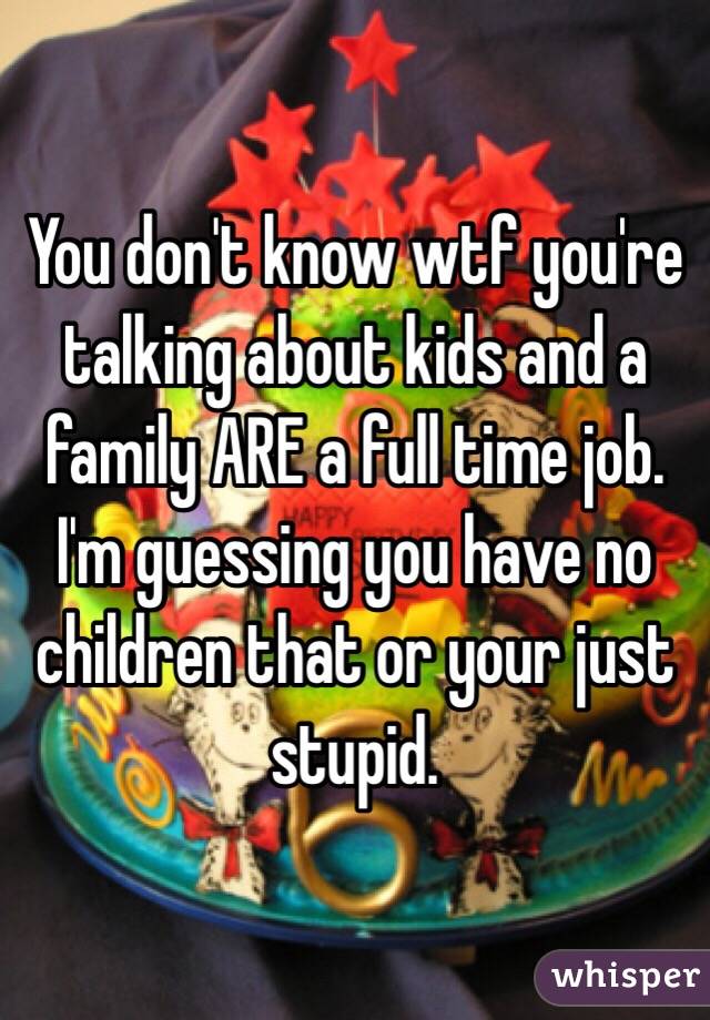 You don't know wtf you're talking about kids and a family ARE a full time job. I'm guessing you have no children that or your just stupid.