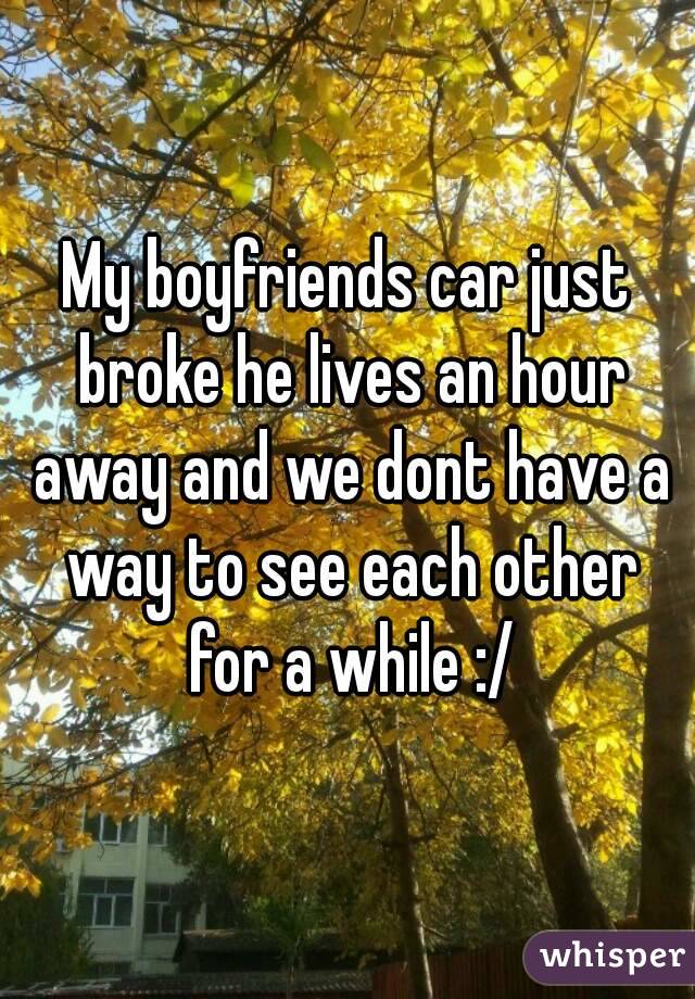 My boyfriends car just broke he lives an hour away and we dont have a way to see each other for a while :/