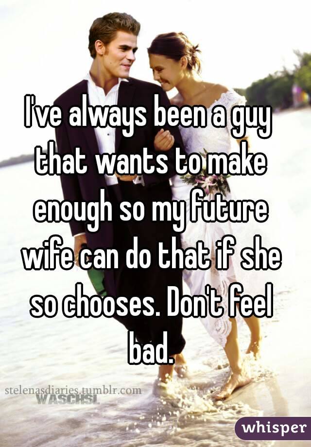 I've always been a guy that wants to make enough so my future wife can do that if she so chooses. Don't feel bad.