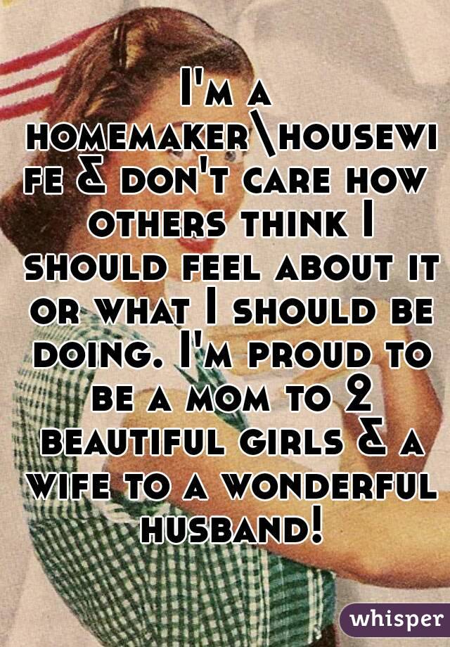 I'm a homemaker\housewife & don't care how others think I should feel about it or what I should be doing. I'm proud to be a mom to 2 beautiful girls & a wife to a wonderful husband!