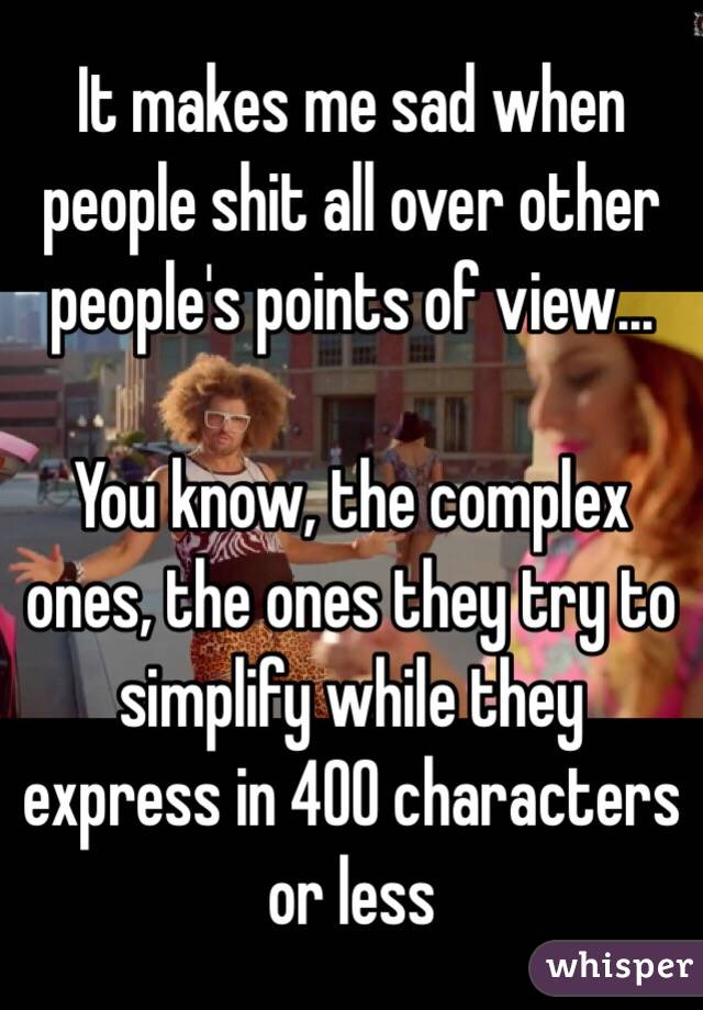 It makes me sad when people shit all over other people's points of view... 

You know, the complex ones, the ones they try to simplify while they express in 400 characters or less