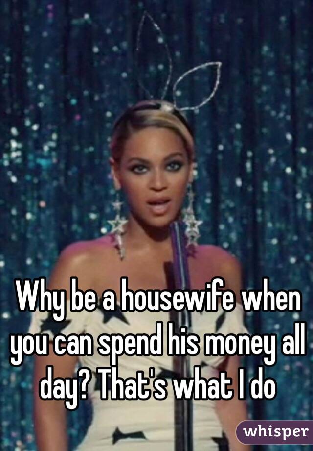 Why be a housewife when you can spend his money all day? That's what I do