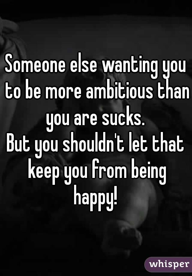 Someone else wanting you to be more ambitious than you are sucks. 
But you shouldn't let that keep you from being happy! 