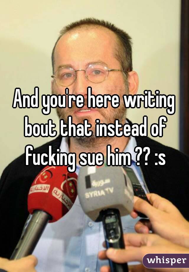 And you're here writing bout that instead of fucking sue him ?? :s