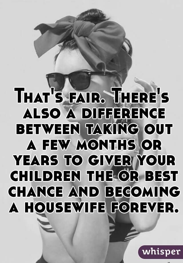 That's fair. There's also a difference between taking out a few months or years to giver your children the or best chance and becoming a housewife forever.