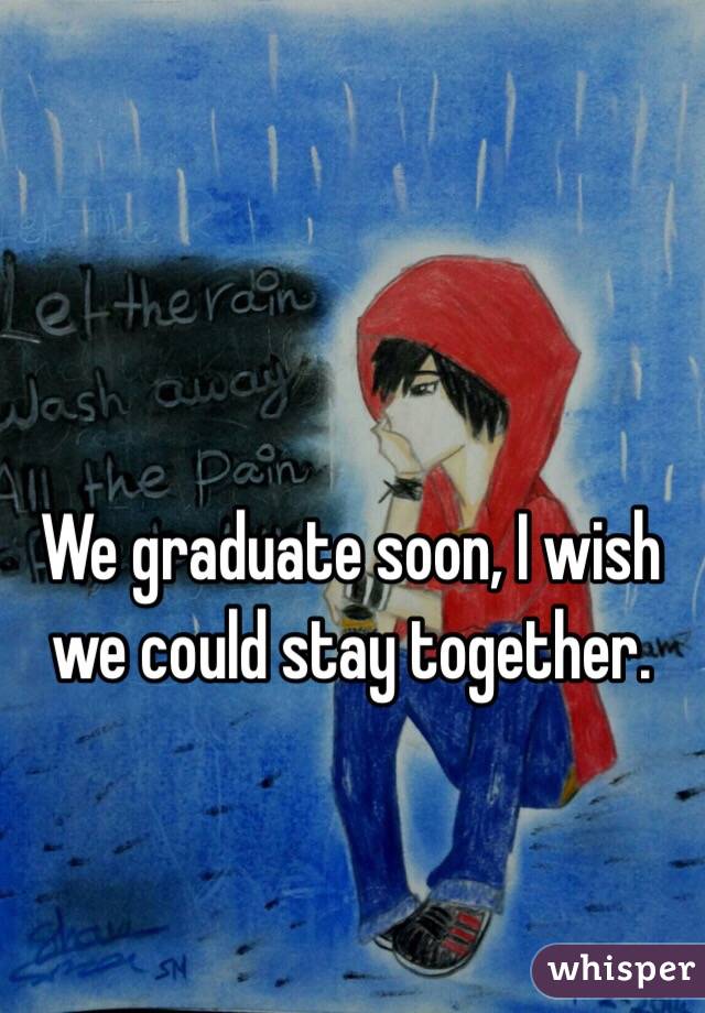 We graduate soon, I wish we could stay together.