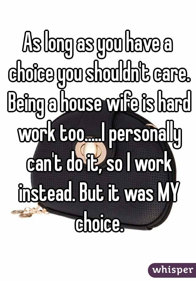 As long as you have a choice you shouldn't care. Being a house wife is hard work too.....I personally can't do it, so I work instead. But it was MY choice.