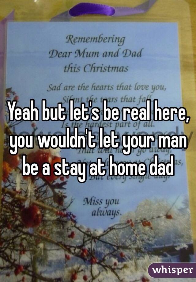 Yeah but let's be real here, you wouldn't let your man be a stay at home dad