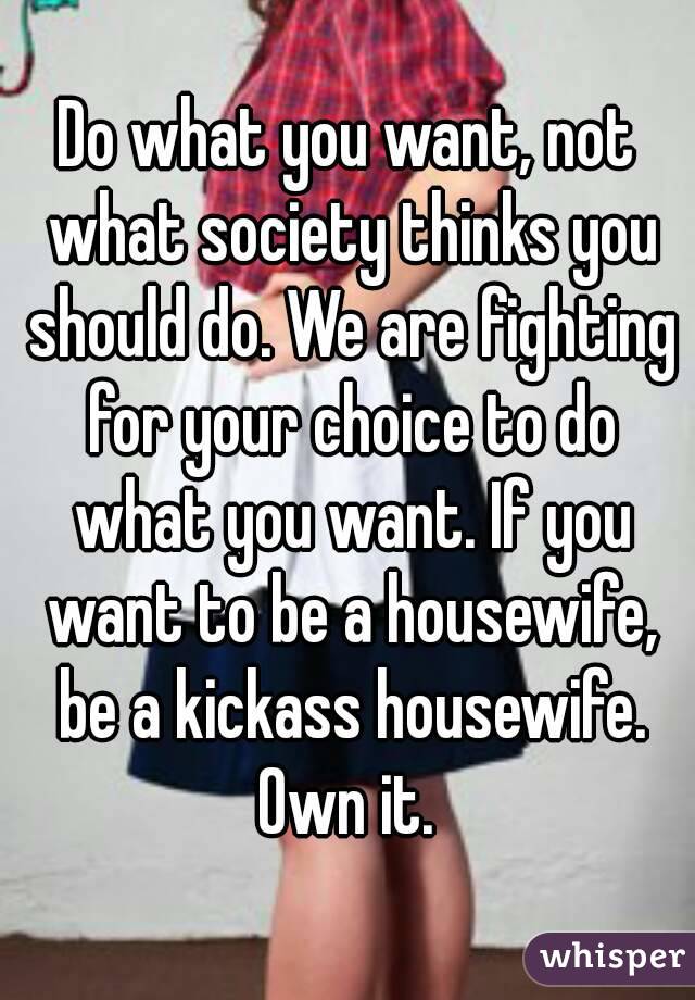 Do what you want, not what society thinks you should do. We are fighting for your choice to do what you want. If you want to be a housewife, be a kickass housewife. Own it. 