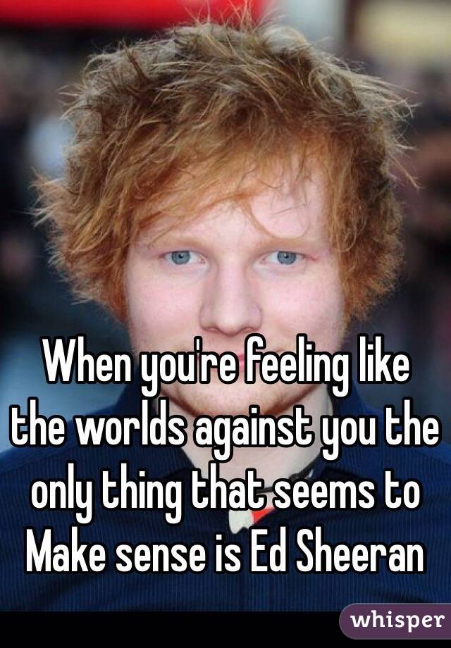 When you're feeling like the worlds against you the only thing that seems to
Make sense is Ed Sheeran 