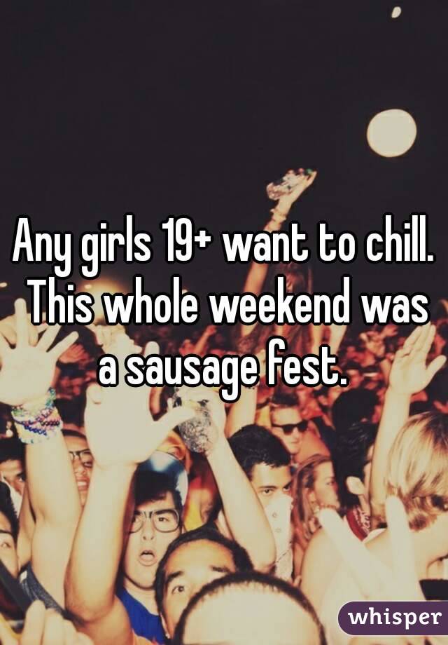 Any girls 19+ want to chill. This whole weekend was a sausage fest. 