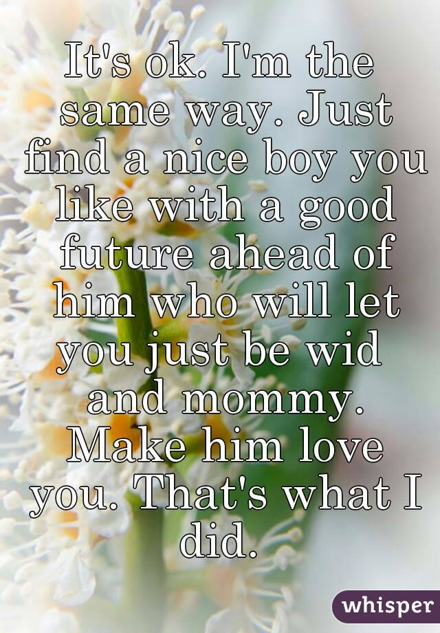 It's ok. I'm the same way. Just find a nice boy you like with a good future ahead of him who will let you just be wid  and mommy. Make him love you. That's what I did. 