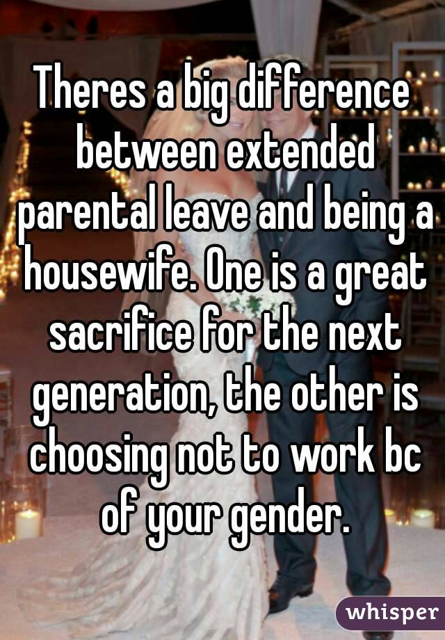 Theres a big difference between extended parental leave and being a housewife. One is a great sacrifice for the next generation, the other is choosing not to work bc of your gender.