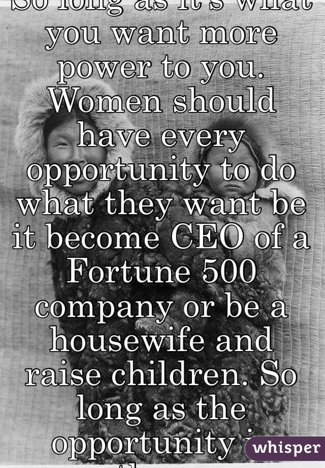 So long as it's what you want more power to you. Women should have every opportunity to do what they want be it become CEO of a Fortune 500 company or be a housewife and raise children. So long as the opportunity is there. 