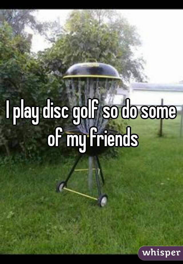 I play disc golf so do some of my friends