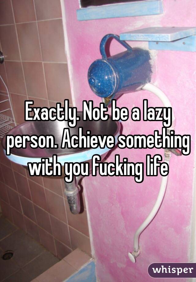 Exactly. Not be a lazy person. Achieve something with you fucking life