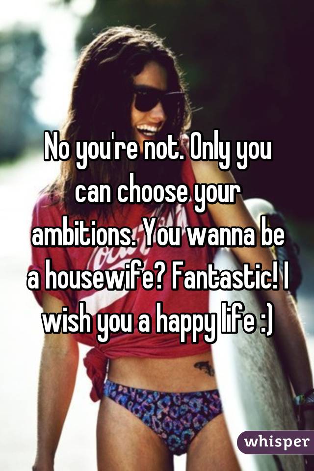 No you're not. Only you can choose your ambitions. You wanna be a housewife? Fantastic! I wish you a happy life :)