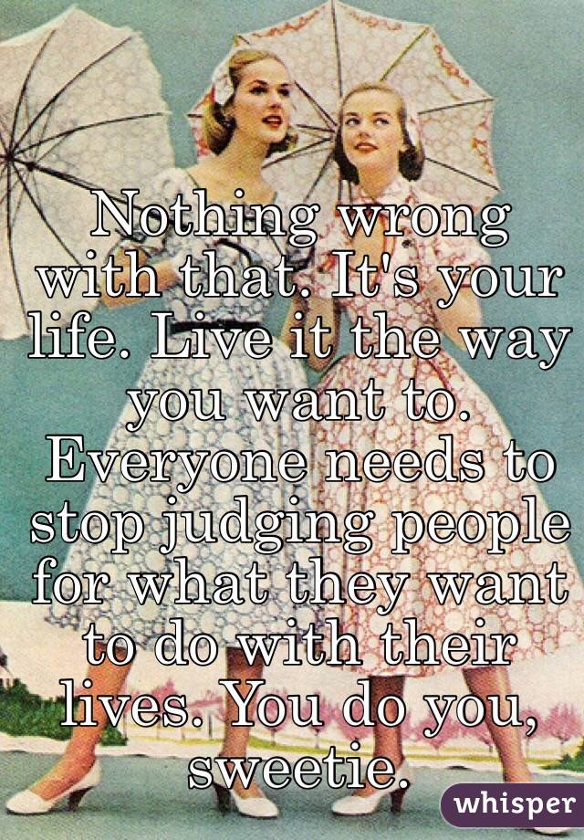 Nothing wrong with that. It's your life. Live it the way you want to. Everyone needs to stop judging people for what they want to do with their lives. You do you, sweetie.