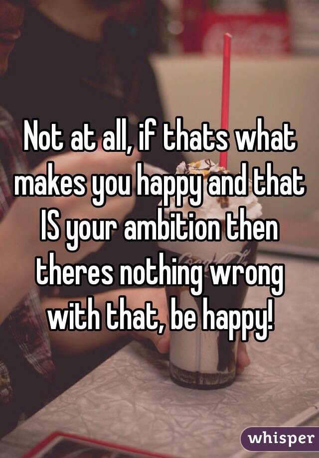 Not at all, if thats what makes you happy and that IS your ambition then theres nothing wrong with that, be happy!