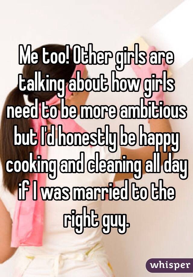 Me too! Other girls are talking about how girls need to be more ambitious but I'd honestly be happy cooking and cleaning all day if I was married to the right guy.