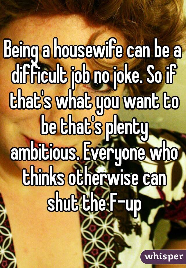 Being a housewife can be a difficult job no joke. So if that's what you want to be that's plenty ambitious. Everyone who thinks otherwise can shut the F-up