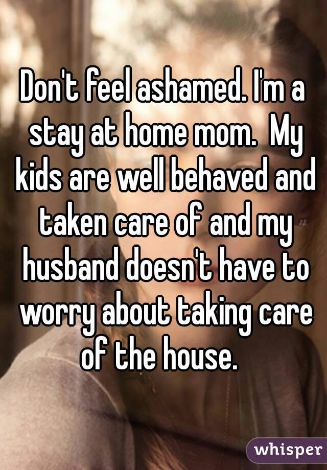 Don't feel ashamed. I'm a stay at home mom.  My kids are well behaved and taken care of and my husband doesn't have to worry about taking care of the house.  