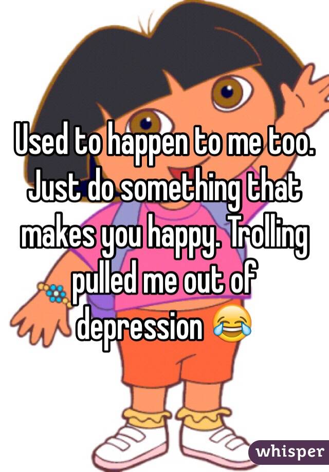 Used to happen to me too. Just do something that makes you happy. Trolling pulled me out of depression 😂