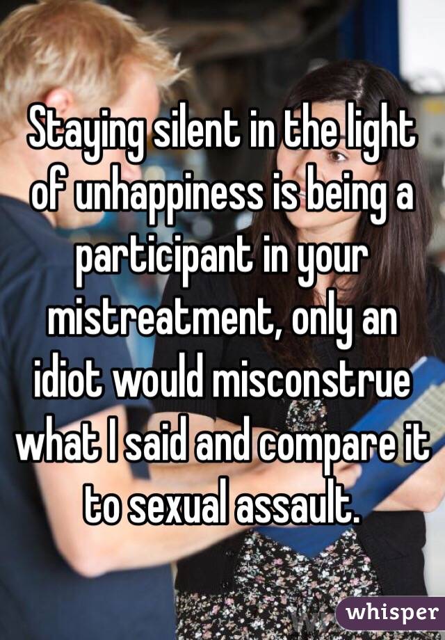 Staying silent in the light of unhappiness is being a participant in your mistreatment, only an idiot would misconstrue what I said and compare it to sexual assault.