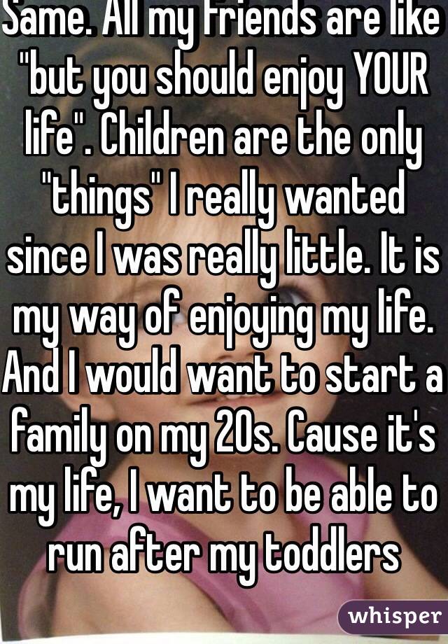 Same. All my friends are like "but you should enjoy YOUR life". Children are the only "things" I really wanted since I was really little. It is my way of enjoying my life. And I would want to start a family on my 20s. Cause it's my life, I want to be able to run after my toddlers