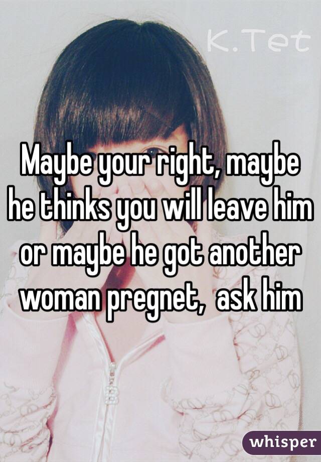 Maybe your right, maybe he thinks you will leave him or maybe he got another woman pregnet,  ask him