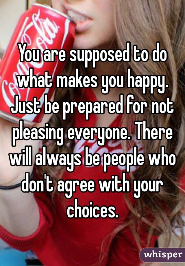 You are supposed to do what makes you happy. Just be prepared for not pleasing everyone. There will always be people who don't agree with your choices. 